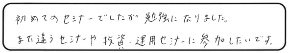 初めてのセミナーでしたが勉強になりました。また違うセミナーや投資・運用セミナーに参加したいです。