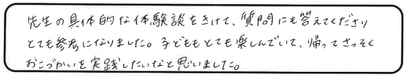 先生の具体的な体験談をきけて、質問にも答えてくださりとても参考になりました。子どももとても楽しんでいて、帰ってさっそくおこづかいを実践したいなと思いました。