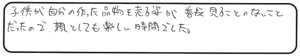 子供が自分の作った品物を売る姿が普段見ることのないことだったので、親としても楽しい時間でした。