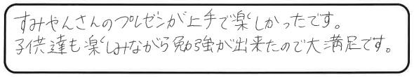 すみやんさんのプレゼンが上手で楽しかったです。子供達も楽しみながら勉強が出来たので大満足です。