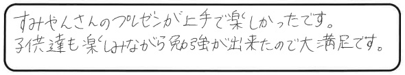 すみやんさんのプレゼンが上手で楽しかったです。子供達も楽しみながら勉強が出来たので大満足です。