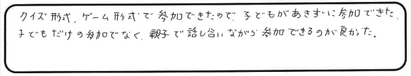 クイズ形式、ゲーム形式で参加できたので、子どもがあきずに参加できた。子どもだけの参加でなく、親子で話し合いながら参加できるのが良かった。