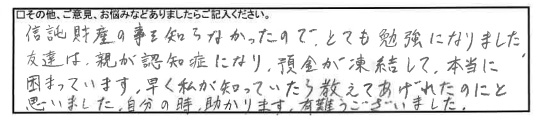 信託財産の事を知らなかったので、とても勉強になりました。友達は、親が認知症になり、預金が凍結して、本当に困っています。早く私が知っていたら教えてあげれたのにと思いました。自分の時、助かります。有難うございました。