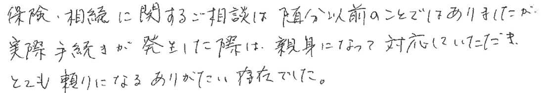 保険、相続に関するご相談は随分以前のことではありましたが、実際手続きが発生した際は、親身になって対応していただき、とても頼りになるありがたい存在でした。