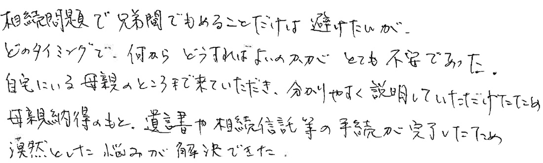 相続問題で兄弟間でもめることだけは避けたいが、どのタイミングで何からどうすればよいのかが、とても不安であった。自宅にいる母親のところまで来ていただき、分かりやすく説明していただけたため母親納得のもと、遺言書や相続信託等の手続きが完了したため、漠然とした悩みが解決できた。