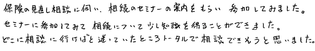 保険の見直し相談に伺い、相続のセミナーの案内をもらい参加してみました。セミナーに参加してみて相続について少し知識を得ることができました。どこに相談に行けばと迷っていたところトータルで相談できそうと思いました。