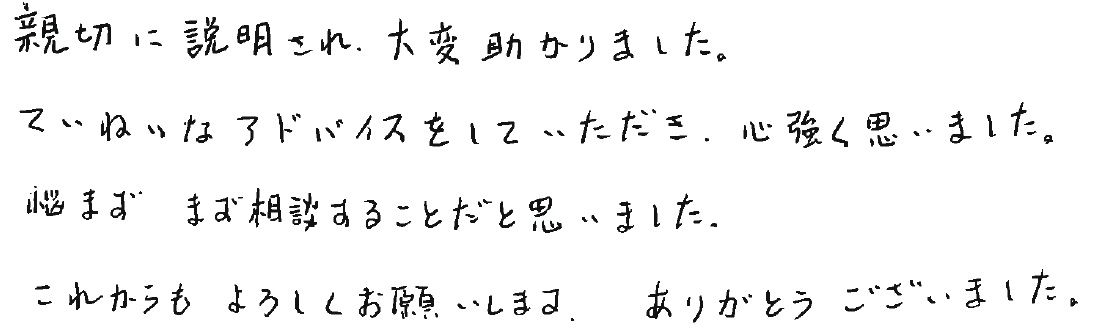 親切に説明され、大変助かりました。ていねいなアドバイスをしていただき、心強く思いました。悩まずまずは相談することだと思いました。これからもよろしくお願いします。ありがとうございました。