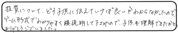 投資について、どう子供に伝えていけば良いかわからなかったので、ゲーム形式でわかりやすく説明して下さったので、子供も理解できたかと思います。ありがとうございました。